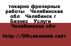 токарно фрезерные работы - Челябинская обл., Челябинск г. Бизнес » Услуги   . Челябинская обл.